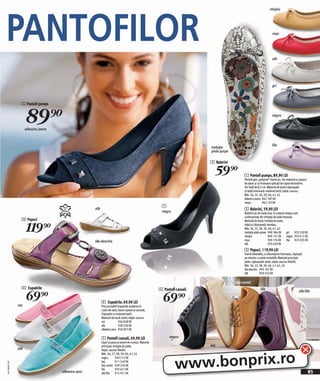 PANTOFILOR
                                                                                                                                                                      nisipiu




                                                                                                                                                                        roşu




                                                                                                                                                                        alb




                                                                                                                                                                        gri



                1 Pantofi pumps



                    89)=
                    albastru jeans
                                                                                                                                                                        negru




                                                                                                                                                                        lila
                                                                                                                            imitaţie
                                                                                                                            piele şarpe

                                                                                                                            2 Balerini

                                                                                                                              59)=             1 Pantofi pumps, 89,90 LEI
                                                                                                                                               Pantofi gen „peeptoe“ foarte şic, din material cu aspect
                                                                                                                                               de jeans şi cu frumoase aplicați de capse decorative.
                                                                                                                                               Toc înalt de 8,5 cm. Material de bază/căptuşeală
                                                                                                                                               şi talpă interioară: material textil; talpă: cauciuc.
                                                                                                                                               Măr. 36, 37, 38, 39, 40, 41, 42
                                                                                                                                               albastru jeans 962 185 EK
                                                                                                                                               negru            962 133 EK
                                                                                                         1
                                                     alb
                                                                                                         negru
                                                                                                                                               2 Balerini, 59,90 LEI
                                                                                                                                               Balerini şic de toată ziua. În culoare nisipiu sunt
                                                                                                                                               confecţionaţi din imitaţie de piele întoarsă.
                3 Papuci

                    119)=
                                                                                                                                               Material de bază: imitaţie de piele,
                                                                                                                                               talpă şi căptuşeală: bumbac.
                                                                                                                                               Măr, 36, 37, 38, 39, 40, 41, 42
                                                                                                                                               imitaţie piele şarpe 909 384 EK gri             933 530 EK
                                                                                                                                               nisipiu               909 157 EK negru 933 617 EK
                                                     lila deschis                                                                              roşu                  909 174 EK        lila 923 505 EK
                                                                                                                                               alb                   933 639 EK
                                                                                                                                               3 Papuci, 119,90 LEI
                                                                                                                                               Foarte deosebiți, cu decorațiuni frumoase, căptuşiți
                                                                                                                                               pe interior cu piele veritabilă. Material principal:
                                                                                                                                               piele, căptuşeală: piele, talpă: cauciuc flexibil.
                                                                                                                                               Măr. 36, 37, 38, 39, 40, 41, 42, 43
                                                                                                                                               lila deschis 950 167 EK
                                                                                                                                               alb           950 554 EK

                                                                                                                                          bej-camel
                4 Espadrile                                                                             5 Pantofi cazuali

                    69)=
                                                                                                                                                             lila

                                                                                                          69)=
                                                                                                                                                                                                alb/lila

                                                           4 Espadrile, 69,90 LEI
              roz                                          Preț accesibil! Espadrile moderne în
                                                           culori de vară, foarte uşoare şi comode.
                                                           Căptuşite cu material textil.
                                                           Material de bază: textil, talpă: cauciuc.
                                                           roz             926 828 EK
                                                           alb             928 236 EK
                                                           albastru azur 926 857 EK

                                                           5 Pantofi cazuali, 69,90 LEI                       negru
                                                           Uşori ca pana şi extem de comozi. Material
                                                           principal: imitație de piele,                                    bej
              alb



                                                                                                                 www.bonprix.ro
                                                           talpă: cauciuc flexibil.
                                                           Măr. 36, 37, 38, 39, 40, 41, 42
                                                           negru        928 215 EK
                                                           bej          911 549 EK
2011MS01,00




                                                           bej-camel 928 226 EK
                                                           lila         929 421 EK
                                     albastru azur         alb/lila     912 951 EK                                                                                                                        85
 