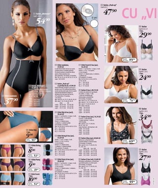 3 Sutien „Push-up“



                                                                                                                                                                               47)=              CU „VI
                                                                                                                                                                            Cupă A, B, C


                                     1 Sutien „Minimizer“



                                         54)=
                                     Cupă C, D, E, F
                                                                                                                                                      Şi pe:


                                                                                                                                                                                                                    8 Sutien
                                                                                                                                                                                                                    Cupă A, B, C, D
                                                                                                                                                                                                                    1 buc.

                                                                                                                                                                                                                    29)=

                                                                                                                                                                                                 Pachet
                                                                                                                                                                                                 de 3 buc.   89/=
                                                                          2 Chilot modelator,                              7 Chilot French (5 buc/pac),
                                                                            37,90 LEI                                        54,50 LEI
                                                                          Cu talie foarte înaltă, fermoar pe-o parte
                                                                          şi balene pentru o modelare perfectă.
                                                                                                                           Pachet 1: 1 x gri deschis, 1 x negru, 3 x alb.
                                                                                                                           Pachet 2: 2 x roz, 1 x roz aprins,
                                                                                                                                                                                                                    9 Sutien
                                                                          Pe interior prevăzut cu bandă din silicon        2 x mov-strugure.                                                                        Cupă B, C, D, E,
                                                                                                                                                                                                                    1 buc.

                                                                                                                                                                                                                    24)=
                                                                          pentru o fixare exactă pe corp.                  Pachet 3: 2 x albastru jeans, 2 x albastru,
                                                                          80% poliamidă, 16% elastan, 4% bumbac.           1 x albastru-gri
                                                                          Măr. 38, 40, 42, 44, 46, 48, 50, 52, 54, 56      95% poliester, 5% elastan.
                                                                          negru 949 249 EK                                 Măr. 36/38, 40/42, 44/46, 48/50,
                                                                                                                           52/54, 56/58
                                                                                                                           Pac. 1 956 187 EK
                                                                          3 Sutien „Push-up“                               Pac. 2 956 198 EK
                          1 Sutien „Minimizer“,                             cu pernițe de aer, 47,90 LEI                   Pac. 3 911 656 EK
                            54,90 LEI                                     Foarte interesant, prevăzut cu arcuri şi cu
                                                                          pernițe cu aer. Prin umflarea/dezumflarea
                          Cu arcuri, cupe fără cusături şi bretele
                                                                          acestor pernițe puteți regla volumul cupelor     8 Sutien (3 buc.), 89,70 LEI
                          ce se pot schimba: 1 x negru şi 1 x imprimat.                                                    Cu balene de susţinere şi cupe lipsite
                          82% poliamidă, 18% elastan.                     după dorință obținând la alegere un
                                                                          decolteu de vis mai mare sau mai mic.            de cusături, 1 x negru, 1 x alb,
                          Măr. cupe C, D, E, F : 75, 80, 85,
2 Chilot modelator                                                                                                         1 x bej nud. Pe laterale este




  37)=
                          90, 95, 100, 105                                65% poliamidă, 21% bumbac,
                                                                          14% elastan.                                     îmfrumuseţat cu dantelă fină.
                          negru
                                                                                                                                                                                                             74/=
                                                                          Măr. cupe A, B : 65, 70, 75, 80, 85, 90, 95      95% bumbac, 5% elastan.
                          cupă C 949 219 EK                                                                                                                                                      Pachet
                                                                          Măr. cupe C : 70, 75, 80, 85, 90, 95             Măr. cupe A : 65, 70, 75, 80, 85, 90                                  de 3 buc.
                          cupă D 949 399 EK                                                                                Măr. cupe B, C : 70, 75, 80, 85, 90, 95
                          cupă E 949 231 EK                                         negru           alb
                                                                          cupă A 962 931 EK 975 901 EK                     Măr. cupe D : 75, 80, 85, 90, 95
                          cupă F 949 232 EK                                                                                alb + negru + bej nud
                                                                          cupă B 935 344 EK 975 797 EK
                                                                          cupă C 975 751 EK 975 861 EK                     cupă A 922 655 EK
                                                                                                                           cupă B 921 645 EK                                                                        0 Sutien
                                                                                                                           cupă C 922 692 EK                                                                        Cupă B, C, D, E,
                                                                          4 Chilot Slip (6 buc/pac)),                      cupă D 921 687 EK
                                                                                                                                                                                                                    1 buc.

                                                                                                                                                                                                                    34)=
                                                                            59,40 LEI
                                                                          Pachet 1: 1 x gri deschis, 2 x negru, 3 x alb.   9 Sutien (3 buc/pac), 74,70 LEI
                                                                          Pachet 2: 2 x roz, 2 x roz aprins,               Cu arcuri: 1 x alb imprimat,
                                                                          2 x mov-strugure.                                1 x negru imprimat, 1 x alb uni.
                                                                          Pachet 3: 2 x albastru jeans,                    100% bumbac.
                                                                          2 x albastru, 2 x albastru gheță.                Măr. cupe B, C, D, E : 75, 80, 85,
                                                                          95% bumbac, 5% elastan.                          90, 95, 100, 105
                                                                          Măr. 36/38, 40/42, 44/46, 48/50, 52/54           negru/imprimat + alb/imprimat + alb
                                                                          Pac. 1 945 592 EK                                cupă B 941 023 EK
                     4 Chilot Slip                                        Pac. 2 908 625 EK                                cupă C 941 212 EK
                                                                          Pac. 3 919 612 EK
                     1 buc.                                                                                                cupă D 941 026 EK


                     9)=                                                  5 Chilot String (6 buc/pac),
                                                                            53,40 LEI
                                                                                                                           cupă E 940 066 EK

                                                                                                                           0 Sutien (2buc/pac), 69,80 LEI
                     Pachet
                     de 6 buc.   59$=                                     Pachet 1: 1 x gri, 2 x negru, 3 x alb.
                                                                          Pachet 2: 2 x roz, 2 x roz viu,
                                                                                                                           Fără arcuri, cu imprimeu floral
                                                                                                                           şi bretele dublate cu material moale.
                                                                                                                                                                                                 Pachet
                                                                                                                                                                                                             69(=
                                                                                                                                                                                                 de 2 buc.
                                                                          2 x mov-strugure.                                95% bumbac, 5% elastan.
                                                                          Pachet 3: 2 x albastru jeans,
                         5 Chilot String                                  2 x albastru, 2 x albastru gheață.
                                                                                                                           Măr. cupe B, C, D, E : 75, 80, 85, 90,
                                                                                                                           95, 100, 105
                         1 buc.

                        8)=
                                                        Csomag 1




                                                                          95% poliester, 5% elastan.                                 negru + alb roşu + alb
                                                                          Măr. 36/38, 40/42, 44/46, 48/50, 52/54           cupă B 974 996 EK 973 639 EK                                                             ! Sutien
                                                                          Pac. 1 943 164 EK                                cupă C 934 385 EK 944 771 EK                                                             Cupă B, C, D, E,
                                                                          Pac. 2 965 315 EK                                cupă D 933 178 EK 944 747 EK                                                             1 buc.
                                     53$=
                                                                                                                                                                                                                    27)=
                         Pachet                                           Pac. 3 910 533 EK                                cupă E 933 218 EK 944 282 EK
                         de 6 buc.

                         6 Chilot Panty                                   6 Chilot Panty (4 buc/pac),                      ! Sutien (2 buc/set), 55,80 LEI
                         1 buc.                                             39,60 LEI                                      Fără balene susţinătoare, cu bretele late,


                        9)=
                                                       Csomag 2




                                                                          Pachet 1: 1 x gri deschis, 1 x negru, 2 x alb.   uşor întărite pentru un confort sporit.
                                                                          Pachet 2: 1 x roz, 1 x roz aprins,               95% bumbac, 5% elastan.
                                                                          2 x mov-strugure.                                Măr. cupe B, C, D, E : 75, 80, 85, 90,
                                                                          Pachet 3: 1 x albastru jeans, 1 x albastru,      95, 100, 105
                         Pachet
                         de 4 buc.   39&=                                 2 x albastru-gri.                                          negru + alb alb + roz
                                                                                                                           cupă B 910 239 EK 970 934 EK
                                                                          95% poliester, 5% elastan.
                                                                          Măr. 36/38, 40/42, 44/46, 48/50, 52/54           cupă C 910 240 EK 971 622 EK
                         7 Chilot French                                  Pac. 1 930 811 EK                                cupă D 910 498 EK 971 627 EK
                         1 buc.

                        10)=
                                                                          Pac. 2 930 850 EK                                cupă E 910 245 EK 972 450 EK
                                                       Csomag 3




                                                                          Pac. 3 911 442 EK
                                                                                                                                                                                                                                       2011MU12,00




 92
                                                                                                                                                                                                 Pachet
                                                                                                                                                                                                 de 2 buc.   55(=
                         Pachet
                         de 5 buc.   54%=
 