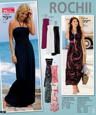 1 Rochie maxi


79 )=
                1
                        ROCHII
                        mov-afină
                                                                                                     2 Rochie maxi


 albastru
                           alb
                                      negru
                                                                                                         99)=
                                                                                                           negru/
                                                                                                           roşu-coral




                    negru/lila
                                     2


                                 crem/roşu




                    negru/
                    petrol




                                 roşu-
                                 coral/alb




                                              1 Rochie maxi, 79,90 LEI                     2 Rochie maxi, 99,90 LEI
                                              Cu sistem de închidere la ceafă şi cute      Rochiel lejeră ultra lungă cu imprimeu
                                              interesante la spate şi în zona pieptului.   modern. Poala se termina într-un volănaş lat.
                                              Lungime cca. 136 cm.                         Lungime totală cca. 136 cm.
                                              50% bumbac, 50% elastan.
                                                                                           92% vâscoză, 8% elastan;
                                              Măr. 32/34, 36/38, 40/42, 44/46
                                              albastru 904 133 KK                          poala: 100% vâscoză.
                                              mov-afină 961 825 KK                         Măr. 32/34, 36/38, 40/42, 44/46, 48/50
                                              alb         974 089 KK                       negru/roşu-coral 966 711 KK
                                              negru       975 930 KK                       negru/lila           971 839 KK
                                                                                                                                           2011PI04,00




                                                                                           crem/roşu           966 003 KK
                                                                                           negru/petrol        965 991 KK
12                                                                                         roşu-coral/alb      966 009 KK
 