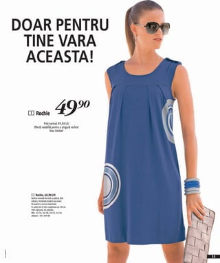 DOAR PENTRU
               TINE VARA
               ACEASTA!


               1 Rochie                   49)=
                            Preţ normal 99,90 LEI
                   Ofertă valabilă pentru o singură rochie!
                                 Stoc limitat!




                1 Rochie, 49,90 LEI
                Rochie comodă de vară cu platcă, fără
                mâneci, încheiată modern pe umeri.
                Pe poală cu cercuri imprimate
                în culori ton în ton. Lungimea cca. 98 cm.
                96% vâscoză, 4% elastan.
                Măr. 32/34, 36/38, 40/42, 44/46
                albastru 932 009 KK
2011PA00,01




                                                              15
 