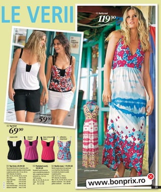 LE VERII                     4
                                                                                                                                                     6 Rochie maxi


                                                                                                                                                           119)=
                                                                                                                                                           albastru multicolor



                            alb/negru

                                                                                                                            4
                                                                                                                            negru
                                                                                                                            imprimat




                negru
                                                                 5 Pantaloni scur


                                                                    59 )=
                                                                                 ţi                                   alb




              4 Top tricot


                  69)=
                   negru/alb                       fucsia/                   roşu-zmeură/                 albastru
                                                   negru                     negru                        imprimat




              4 Top tricot, 69,90 LEI                       5 Pantaloni scurţi,              6 Rochie maxi, 119,90 LEI
              Top comod din tricot cu imprimeu ultra          59,90 LEI                      Rochie lungă extrem de vaporoasă
              modern pe toată suprafaţa şi bată la poală.   Pantaloni scurţi comozi de       cu un imprimeu floral deosebit .          galben multicolor
              Lungimea pentru măr. 42 cca. 68 cm.           vară cu bentiţă de prindere în   Cu bretele de prindere la ceafă.
              96% vâscoză, 4% elastan.                      talie. Lungimea pe interiorul    Lungimea pentru
              Măr. 32/34, 36/38, 40/42, 44/46               piciorului cca. 16,5 cm.         măr. 40/42 cca. 138 cm.




                                                                                                                                           www.bonprix.ro
              alb/negru             938 342 KK              100% bumbac.                     96% vâscoză, 4% elastan.
              negru imprimat        938 340 KK              Măr. 34, 36, 38, 40, 42, 44      Măr. 32/34, 36/38, 40/42, 44/46
              negru/alb             919 447 KK              negru 941 618 KK                 albastru multicolor 941 280 KK
2011MI25,00




              fucsia/negru          904 367 KK              alb 941 551 KK                   galben multicolor 939 389 KK
              roşu-zmeură/negru 919 437 KK
              albastru imprimat 948 215 KK                                                                                                                                       29
 