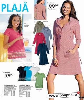 PLAJĂ
                                                                                                                                                   5 Rochie tricot



                                                                                                                                                     99)=roşu/alb dungat




                                                                                                                     5                    kaki deschis

                                                                                   4
                                                                                   roz-zmeură                                                 bleumarin/alb
                                                                                   imprimat                                                   dungat




                                                                                                              roşu




                                                                      negru               turcoaz              alb
                                                                      imprimat            imprimat             imprimat
                                                                                                                                      bleumarin




              4 Bluză stretch


                 59)=
               4 Bluză stretch, 59,90 LEI                       5 Rochie tricot, 99,90 LEI
               Cu încreţituri delicate la decolteu şi bordură   Dungată sau pe uni! Rochie în stil sport cu glugă,
               frumoasă imprimată la tivul poalei.              nasturi în faţă, bentiţă de legare la spate,
               Lungime cca. 66 cm. Se spală la maşină.          2 buzunare aplicate în faţă şi mâneci 3/4.
               95% bumbac, 5% elastan (jerse-stretch).          Lungime cca. 96 cm. Se spală la maşină.                  verde imprimat
               Măr. 36/38, 40/42, 44/46, 48/50                  100% bumbac.
               roz-zmeură imprimat 954 200 KK                   Măr. 36/38, 40/42, 44/46, 48/50




                                                                                                                                                         www.bonprix.ro
               negru imprimat             954 109 KK            roşu/alb dungat            905 636 KK
               turcoaz imprimat           951 287 KK            kaki deschis               905 655 KK
               alb imprimat               951 262 KK            bleumarin/alb dungat 905 633 KK
2011ME43,00




               verde imprimat             951 269 KK            roşu                       906 884 KK
                                                                bleumarin                  906 995 KK
                                                                                                                                                                           37
 