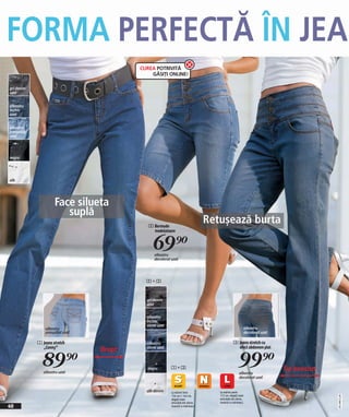 FORMA PERFECTĂ ÎN JEA
                                          CUREA POTRIVITĂ
                                              GĂSIȚI ONLINE!

gri denim
uzat


albastru
închis
uzat


albastru
prespălați
uzat




negru




alb




                      Face silueta
                         suplă
                                             2 Bermude
                                                                                  Retușează burta
                                               modelatoare


                                               69)=
                                                albastru
                                                decolorat uzat




                                            2+3


                                            gri denim
                                            uzat


                                            albastru
                                            închis
                                            stone uzat
                 albastru                                                                                    albastru
                 prespălat uzat                                                                              decolorat uzat

             1 Jeans stretch                albastru                                            3 Jeans stretch cu
               „Conny“                                                                            efect abdomen plat
                                  Drept     stone uzat



               89)=
                albastru uzat
                                            negru         1+3
                                                                                                     99)=
                                                                                                     albastru
                                                                                                                              Tip bootcut
                                                                                                     decolorat uzat


                                            alb denim     La mărimi între            La mărimi peste
                                                                                     172 cm, alegeţi toate
                                                                                                                                            2011ME52,00




                                                          156 cm + 164 cm,
                                                          alegeţi toate              articolele din oferta
                                                          articolele din oferta      noastră cu mărimea L
40                                                        noastră cu mărimea S
 