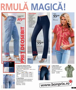 RMULĂ MAGICĂ!                                                                        Body-Shape                                      7 Bluză


                                                                                                                                     59)=
                                                                                 • Jeansi cu efect
                                         5 Jeansi stretch                          de conturare
                                                                                   a trupului.



                                        89)=
                                         „Monika“
                                                                                 • Conturează talia
                                                                                   prin efectul                                       roşu-
                                                                                   „dispariţia                                        zmeură/oranj
                                                                                   ţesutului adipos“
                                                                                 • bata lată din talie
                                        albastru                                   are rolul minunat
                                        prespălat                                  de a determina
                                                                                   o aplatizare
                                                                                   extremă
                                                                                   a abdomenului
                                                  PREŢ DEOSEBIT


                                                                                                                  6 Jeansi


                                                                                                                 99)=
                                                                                                                 bleumarin uzat




                                                                                                        Drept
               Circular


                                                                                 albastru
                                                                                 prespălat

              albastru    negru
              închis

                                     5 Jeansi stretch „Monika“, 89,90 LEI                                                         7 Bluză, 59,90 LEI
                                     Croi confortabil, în talie cu bandă elastică, cu 5 buzunare,                    6            Model comod cu poală uşor rotunjită,
              alb         albastru   talie normală, în 3 lungimi. Se spală la mașina de spălat.                                   nasturi-capsă de culoare asortată
                                     Lungimea pe interiorul piciorului la mărimea 42:                                             şi 2 buzunare aplicate pe piept.
                                         Măr. S cca. 74 cm           Măr. N cca. 79 cm       Măr. L cca. 84 cm                    Lungime cca. 64 cm. Se spală la maşină.
                                     97% bumbac, 3% elastan.                                                                      100% bumbac.
                                     Măr. 36, 38, 40, 42, 44, 46, 48, 50, 52                                                      Măr. 36, 38, 40, 42, 44, 46, 48, 50, 52
                                      Culoare                Măr. S       Măr. N          Măr. L                                  roşu-zmeură 914 388 KK
                                      albastru prespălat   942 114 KK   942 034 KK     942 117 KK                                 kaki/verde       958 610 KK
                                      albastru închis      926 178 KK   923 502 KK     923 488 KK
                                      negru                933 290 KK   933 576 KK     932 684 KK
              1                       alb                  932 777 KK   934 085 KK     933 213 KK
                                      albastru             942 093 KK   942 108 KK     942 090 KK
                                                                                                                                                                      kaki/verde
                                     6 Jeansi, 99,90 LEI
                                     Ascunde surplusul adipos de pe şolduri! Cu bată înaltă în talie,
                                     cu patru nasturi. Se încheie cu fermoar. Subliniază silueta.
                                     Lungimea interioară a piciorului cca. 81 cm, pentru măr. 40.




                                                                                                                          www.bonprix.ro
                                     97% bumbac, 3% elastan.
                                     Măr. 34, 36, 38, 40, 42, 44, 46
                                     bleumarin uzat        950 697 KK
                                     albastru prespălat 950 706 KK
2011PD74,00




                                                                                                                                                                                   45
 