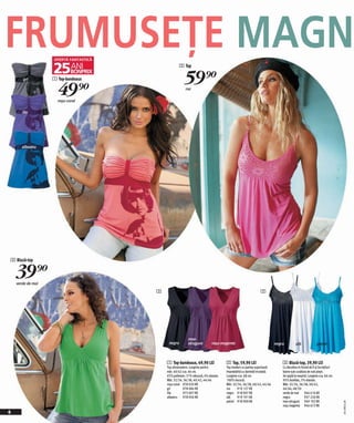 FRUMUSEŢE MAGN                                   2 Top

                   1 Top-bandeaux
                                                    59)=
                     49)=
       gri

                                                     roz

                     roşu-coral

       lila




       albastru




3 Bluză-top


    39)=
    verde de mai
                                    3                                                                     2




                                                       mov-
                                         negru         strugure          roşu magenta                                negru         alb             petrol



                                        1 Top-bandeaux, 49,90 LEI                 2 Top, 59,90 LEI                       3 Bluză-top, 39,90 LEI
                                        Top ultramodern. Lungime pentru           Top modern cu partea superioară        Cu decolteu în formă de V şi încreţituri
                                        măr. 40/42 cca. 66 cm.                    împodobită cu dantelă tricotată.       lejere sub cusătuta de sub piept.
                                        65% poliester, 31% vâscoză, 4% elastan.   Lungime cca. 68 cm.                    Se spală la maşină. Lungime cca. 66 cm.
                                        Măr. 32/34, 36/38, 40/42, 44/46           100% viscoză.                          95% bumbac, 5% elastan.
                                        roşu-coral 978 020 KK                     Măr. 32/34, 36/38, 40/42, 44/46        Măr. 32/34, 36/38, 40/42,
                                        gri         978 084 KK                    roz     919 127 KK                     44/46, 48/50
                                        lila        975 007 KK                    negru 918 907 KK                       verde de mai 946 616 KK
                                        albastru 978 056 KK                       alb     919 191 KK                     negru             937 226 KK
                                                                                  petrol 918 909 KK                      mov-strugure 949 192 KK
                                                                                                                                                                    2011ME32,00




                                                                                                                         roşu magenta 946 672 KK
4
 