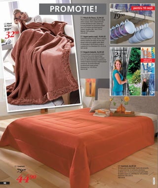 PROMOȚIE!                                                  2 Suport pentru ceşti
                                                                                                                           pentru 10 ceşti


                                1 Pătură din fleece, 32,90 LEI
                                Pătură moale şi călduroasă din fleece ideală
                                                                                        19)=
                                pentru canapea. Tivită cu blană artificială,
1 Pătură                        se simte deosebit de moale. Calitate top
din fleece                      la un preț deosebit. Nu numai pentru timpul

59 )=
                                rece ci şi în exterior este foarte practică.




 32)=
                                Culoare: ciocolatiu. Măr. 140 x 170 cm
                                Material: 100% poliester
                                630 605 KK

                                2 Suport pentru ceşti, 19,90 LEI
                                Confectionat pentru 10 ceşti. Pentru o ulilizare
                                optimă a spaţiului din dulap. Din inox. Doar
                                aşezaţi-l peste raft şi agăţaţi ceştile. Blatul
                                nu trebuie găurit. Potrivit pentru un blat cu
                                o grosime de 2 cm. Dimensiuni 29 x 16 x 6 cm.
                                082 406 KK
                                                                                      3 Draperie izolantă

                                                                                        24)=
                                3 Draperie izolantă, 24,90 LEI
                                Cu această draperie veţi economisi energie.
                                Pe timpul iernii ea va ţine departe frigul
                                şi va reduce pierderea de căldură. În timpul
                                verii ea va reflecta fierbinţeala în exterior şi va                                                            Refractară la
                                menţine încăperea răcoroasă. Draperia păzeşte                                                                 caniculă şi ger
                                veranda dvs. de privirile indiscrete.
                                Se atârnă foarte simplu pe bară.
                                Dimensiuni cca. 220 x 90 cm.
                                909 952 KK




             2 Cuvertură                                                                      4 Cuvertură, 44,90 LEI

               79)=
                                                                                              Din fleece polar în optică dublă. O parte este portocaliu,
                                                                                              iar cealantă este bej. Se asortează cu dormitoare




              44)=
                                                                                              în diferite culori. Se poate folosi şi pentru paturi duble.
                                                                                              Se spală la mașina de spălat. Material 100% poliester.
                                                                                              Dimensiuni: 200 x 200 cm.
                                                                                              630 760 KK
                                                                                                                                                                2010PI08,04




90
 