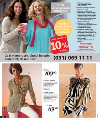 n 10 % rabat imediat pentru

                                                                       Bună,            toate comenzile la bonprix
                                                                                        fără nici o limită!

                                                        am să vă dezvălui               Înscrierea ca membru costă numai
                                                                                        29 Lei pentru 6 luni!
                                                         secretul meu!                  Fără nici un risc: Calitatea de
                                                                                        membru poate fi anulată oricând.
                                                                                        După şase luni nu sunteți nevoit să
                                                                                        prelungiţi calitatea dvs. de membru
                                                                                        – preluăm acest lucru pentru dvs.
                                                                                        Dacă doriţi să renunțaţi la calitatea
                                                                                        dvs. de membru al clubului, vă
                                                                                        rugăm să ne informaţi.

                                                                      Membrii           Nu există nici o obligaţie de
                                                                                        a achiziţiona ceva, doar dvs. decideţi
                                                                 clubului au parte      când, cum şi dacă doriţi
                                                                                        să cumpăraţi de la bonprix.
                                                                    de reduceri         Cum deveniţi membru? Foarte

                                                                   întotdeauna!
                                                                                        simplu: la comanda dvs. telefonică
                                                                                        puteţi informa angajata noastră sau
                                                                                        marcaţi cu un X rubrica: „Da, doresc
                                                                                        să devin membru al clubului“ pe
                                                                                        nota de comandă sau pe internet
                                                                                        faceţi un clic pe:
                                                                                        „Da, doresc să devin membru al
                                                                                        clubului“!
                                                                                             Aveţi şi alte întrebări?
                                                                                             La numărul de telefon

                                                                                           (031) 069 11 11
                                                                                           personalul nostru vă stă
                                                                                     întotdeauna cu plăcere la dispoziţie!



     Ca şi membru al clubului bonprix
     beneficiaţi de reduceri:                               (031) 069 11 11

                                1 Cardigan

                     1
                                    109)=
                                1 Cardigan, 109,90 LEI
                                Cu accent pe siluetă. Mâneci 3/4 în față
                                cu două buzunare aplicate. Se încheie
                                cu nasturi. Lungime cca. 66 cm.
                                60% bumbac, 40% acril.
                                Măr. 32/34, 36/38, 40/42,                      2
                                44/46, 48/50
                                bej 978 253 KK


                                2 Tunică, 69,90 LEI
                                Cu caracteristici şi detalii speciale
                                care fac din această tunică o piesă unică:
                                în formă cloş cu mâneci largi tip liliac,
                                cu cordon din satin. Lungime cca. 66 cm.
                                100% poliester (satin).
                                Măr. 34, 36, 38, 40, 42, 44, 46, 48
                                negru/bej/maro 965 665 KK



                                          2 Tunică


                                              69)=
                                                                                                                                 2009PA69,06




94
 