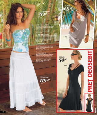 3 Rochie



                 1 Top-Bandeaux
                                                                           69)=
              59)=
                alb




     1 Top-Bandeaux, 59,90 LEI
     Top de vară cu imprimeu exotic în culori minunate.
     Formă cambrată care evidențiază frumos silueta.
     Lungime cca. 35 cm.
     93% bumbac, 7% elastan.
     Măr. 32/34, 36/38, 40/42, 44/46
     alb 978 439 KK
     2 Fustă lungă, 119,90 LEI
     Fustă lungă şi vaporoasă, extrem de comodă pentru zilele
     fierbinți de vară. Confecționată din mai multe volănaşe                   bej
     alipite şi practic căptuşită. Lungime cca. 90 cm.
     100% bumbac, căptuşeală: 100% bumbac.
     Măr. 34, 36, 38, 40, 42, 44, 46
     alb 964 041 KK
     3 Rochie, 69,90 LEI
     Rochie lejeră din tricot fin cu decolteu rotund larg şi uşor
     încrețit. Pe piept cu un imprimeu auriu sofisticat.
     Partea de sus largă şi poala cambrată pe şolduri.
     96% vâscoză, 4% elastan.
     Măr. 32/34, 36/38, 40/42, 44/46
     bej 915 890 KK




                                                                                          PREŢ DEOSEBIT
     4 Rochie, 54,90 LEI
     Rochie lejeră pentru zilele de vară. Cu poală largă
     prevăzută cu pliuri interesante. Mâneci scurte
     suprapuse, decolteu adânc în V în față şi spate,               4 Rochie
     bretele rafinate pentru o susținere sigură.
     64% poliester, 32% vâscoză, 4% elastan.
     Măr. 32/34, 36/38, 40/42, 44/46
     negru 965 563 KK                                               54)=
                                                                           negru




                  2 Fustă lungă


               119)=
                  alb




                                                                                                          2011PC64,00




96
 