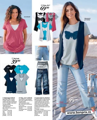 2 Tricou „2în1“

                                                                                                      69)=
                                                                                               negru/alb                         roz-zmeură/
                                                            roz-zmeură                                                           gri melanj
                                                                                                                                                                                     bleumarin/
                                                                                                                                                                                     gri melanj




                                                                                                     turcoaz/alb




                          1 Bluză lungă                                                  albastru
                                                                                         prespălat uzat

                        39)=                                                                    gri denim uzat


            negru                                                                               alb denim
                                            turcoaz

                                                                                               bleumarin
                                                                                               stone uzat                                                                                albastru
                                                                                                                                                                                         prespălat uzat




            bleumarin                       gri melanj




1 Bluză lungă, 39,90 LEI                      2 Tricou „2în1“, 69,90 LEI              3 Jeansi stretch 3/4, 99,90 LEI
                                                                                                                                                              3 Jeansi stretch 3/4
Model modern şi lejer cu decolteu
în V adânc, prevăzut cu o aplicație
textilă de culoare albă, care dă impresia
de 2în1. Pe margini cu şlițuri pentru
                                              Tricou sofisticat cu vestă suprapusă,
                                              direct cusută. Lungime cca. 68-78 cm.
                                              Se spală la maşină.
                                              100% bumbac (jerse simplu).
                                                                                      Model super modern cu cusături decorative
                                                                                      în zona genunghilor şi o înălțime a taliei
                                                                                      comodă. Croiți în gen cargo cu buzunare
                                                                                      aplicate atât în față cât şi în spate, precum
                                                                                                                                                      Drept   99)=
mai multă comoditate.                         Măr. 36/38, 40/42, 44/46, 48/50,        şi alte 2 buzunare cu fermoare situate
Lungine de la cca. 76-82 cm.                  52/54, 56/58                            pe lateral, în josul piciorului. Lungimea
100% bumbac (jerse).                          bleumarin/gri melanj 925 815 KK         pe interiorul piciorului pentru măr. 42 este
Măr. 36/38, 40/42, 44/46, 48/50,              negru/alb                 924 504 KK    de cca. 65 cm.
52/54, 56/58                                  roz-zmeură/gri melanj 924 507 KK        97% bumbac, 3% elastan.
roz-zmeură 946 362 KK                         turcoaz/alb               925 962 KK    Măr. 38, 40, 42, 44, 46, 48, 50, 52, 54, 56
                                                                                                                                        2011PC65,00




                                                                                                                                                              www.bonprix.ro
negru         915 261 KK                                                              albastru prespălat uzat 919 164 KK
turcoaz       939 170 KK                                                              bleumarin stone uzat 919 120 KK
bleumarin 939 567 KK                                                                  alb denim                   972 974 KK
gri melanj 915 211 KK                                                                 gri denim uzat              946 019 KK
                                                                                                                                        U3
 