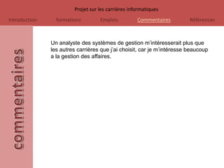 Projet sur les carrières informatiques
Introduction     formations        Emplois          Commentaires         Références



               Un analyste des systèmes de gestion m’intéresserait plus que
               les autres carrières que j’ai choisit, car je m’intéresse beaucoup
               a la gestion des affaires.
 