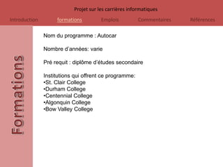Projet sur les carrières informatiques
Introduction        formations         Emplois          Commentaires   Références

               Nom du programme : Autocar

               Nombre d’années: varie

               Pré requit : diplôme d’études secondaire

               Institutions qui offrent ce programme:
               •St. Clair College
               •Durham College
               •Centennial College
               •Algonquin College
               •Bow Valley College
 