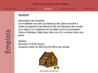 Projet sur les carrières informatiques
Introduction         formations           Emplois                 Commentaires     Références

               Modéliste

               Description de l’emploie:
               Un modéliste est celui qui fabrique des plans souvent a
               l’aide de logiciels d’architecture afin de fabriquer des model
               d’un objet a un vingtième de sa taille avant sa conception.
               Celui-ci fabrique l’objet pour dire voir s’il y a erreur dans ces
               plans

               Salaire:
               De base:15 $ de l’heure
               moyenne entre 30 000 $ et 50 000 $ par année




                                    http://office.microsoft.com
 