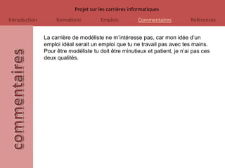 Projet sur les carrières informatiques
Introduction        formations         Emplois          Commentaires        Références


               La carrière de modéliste ne m’intéresse pas, car mon idée d’un
               emploi idéal serait un emploi que tu ne travail pas avec tes mains.
               Pour être modéliste tu doit être minutieux et patient, je n’ai pas ces
               deux qualités.
 