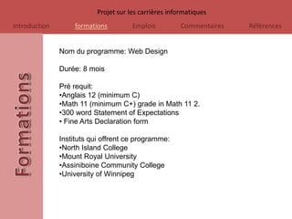 Projet sur les carrières informatiques
Introduction       formations          Emplois          Commentaires   Références


               Nom du programme: Web Design

               Durée: 8 mois

               Pré requit:
               •Anglais 12 (minimum C)
               •Math 11 (minimum C+) grade in Math 11 2.
               •300 word Statement of Expectations
               • Fine Arts Declaration form

               Instituts qui offrent ce programme:
               •North Island College
               •Mount Royal University
               •Assiniboine Community College
               •University of Winnipeg
 