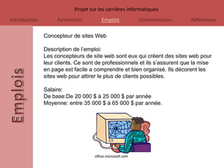 Projet sur les carrières informatiques
Introduction        formations          Emplois            Commentaires    Références

               Concepteur de sites Web

               Description de l’emploi:
               Les concepteurs de site web sont eux qui créent des sites web pour
               leur clients. Ce sont de professionnels et ils s’assurent que la mise
               en page est facile a comprendre et bien organisé. Ils décorent les
               sites web pour attirer le plus de clients possibles.

               Salaire:
               De base:De 20 000 $ à 25 000 $ par année
               Moyenne: entre 35 000 $ à 65 000 $ par année.




                                    office.microsoft.com
 