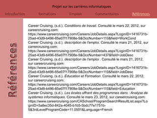 Projet sur les carrières informatiques
Introduction         formations           Emplois          Commentaires             Références

               Career Cruising. (s.d.). Conditions de travail. Consulté le mars 22, 2012, sur
               careercruising.com:
               https://www.careercruising.com/Careers/JobDetails.aspx?LoginID=1416731b-
               25ad-43d9-b496-85e07f17908e-5&OccNumber=110&field=WorkCond
               Career Cruising. (s.d.). description de l'emploi. Consulté le mars 21, 2012, sur
               carrercruising.com:
               https://www.careercruising.com/Careers/JobDetails.aspx?LoginID=1416731b-
               25ad-43d9-b496-85e07f17908e-5&OccNumber=437&field=JobDesc
               Career Cruising. (s.d.). description de l'emploi . Consulté le mars 21, 2012,
               sur careercruising.com:
               https://www.careercruising.com/Careers/JobDetails.aspx?LoginID=1416731b-
               25ad-43d9-b496-85e07f17908e-5&OccNumber=110&field=JobDesc
               Career Cruising. (s.d.). Éducation et Formation. Consulté le mars 22, 2012,
               sur careercruising.com:
               https://www.careercruising.com/Careers/JobDetails.aspx?LoginID=1416731b-
               25ad-43d9-b496-85e07f17908e-5&OccNumber=110&field=Education
               Career Cruising. (s.d.). Les écoles offrant des programmes dans : Analyse de
               systèmes informatiques. Consulté le mars 23, 2012, sur careercruising.com:
               https://www.careercruising.com/CASchool/ProgramSearchResultList.aspx?Lo
               ginID=5a8ec35d-842a-4045-b1b5-5bdc77e1751b-
               5&3rdLevelProgramCode=11.0501&Language=French
 