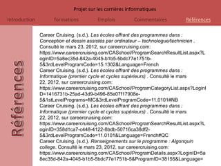 Projet sur les carrières informatiques
Introduction         formations         Emplois         Commentaires         Références

               Career Cruising. (s.d.). Les écoles offrant des programmes dans :
               Conception et dessin assistés par ordinateur – technologue/technicien .
               Consulté le mars 23, 2012, sur careercruising.com:
               https://www.careercruising.com/CASchool/ProgramSearchResultList.aspx?L
               oginID=5a8ec35d-842a-4045-b1b5-5bdc77e1751b-
               5&3rdLevelProgramCode=15.1302&Language=French
               Career Cruising. (s.d.). Les écoles offrant des programmes dans :
               Informatique (premier cycle et cycles supérieurs) . Consulté le mars
               22, 2012, sur careercruising.com:
               https://www.careercruising.com/CASchool/ProgramCategoryList.aspx?LoginI
               D=1416731b-25ad-43d9-b496-85e07f17908e-
               5&1stLevelPrograms=MC&3rdLevelProgramCode=11.0101#NB
               Career Cruising. (s.d.). Les écoles offrant des programmes dans :
               Informatique (premier cycle et cycles supérieurs) . Consulté le mars
               22, 2012, sur careercruising.com:
               https://www.careercruising.com/CASchool/ProgramSearchResultList.aspx?L
               oginID=358d1ca7-c448-4122-8bdb-50716ca38df2-
               5&3rdLevelProgramCode=11.0101&Language=French#QC
               Career Cruising. (s.d.). Renseignements sur le programme : Algonquin
               college. Consulté le mars 23, 2012, sur careercruising.com:
               https://www.careercruising.com/CASchool/ProgramDetails.aspx?LoginID=5a
               8ec35d-842a-4045-b1b5-5bdc77e1751b-5&ProgramID=38155&Language=
 