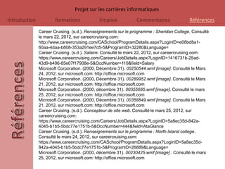 Projet sur les carrières informatiques
Introduction           formations            Emplois           Commentaires               Références

               Career Cruising. (s.d.). Renseignements sur le programme : Sheridan College. Consulté
               le mars 22, 2012, sur careercruising.com:
               http://www.careercruising.com/CASchool/ProgramDetails.aspx?LoginID=e08bd8a1-
               60aa-4daa-b808-353a291ee7d5-5&ProgramID=32280&Language=
               Career Cruising. (s.d.). Salaire. Consulté le mars 22, 2012, sur careercruising.com:
               https://www.careercruising.com/Careers/JobDetails.aspx?LoginID=1416731b-25ad-
               43d9-b496-85e07f17908e-5&OccNumber=110&field=Salary
               Microsoft Corporation. (2000, Décembre 31). 00250544.wmf [image]. Consulté le Mars
               24, 2012, sur microsoft.com: http://office.microsoft.com
               Microsoft Corporation. (2000, Décembre 31). 00289952.wmf [image]. Consulté le Mars
               21, 2012, sur microsoft.com: http://office.microsoft.com
               Microsoft Corporation. (2000, décembre 31). 00355685.wmf [image]. Consulté le mars
               25, 2012, sur microsoft.com: http://office.microsoft.com
               Microsoft Corporation. (2000, Décembre 31). 00358849.wmf [image]. Consulté le Mars
               21, 2012, sur microsoft.com: http://office.microsoft.com
               Career Cruising. (s.d.). Concepteur de site web. Consulté le mars 25, 2012, sur
               careercruising.com:
               https://www.careercruising.com/Careers/JobDetails.aspx?LoginID=5a8ec35d-842a-
               4045-b1b5-5bdc77e1751b-5&OccNumber=444&field=AtaGlance
               Career Cruising. (s.d.). Renseignements sur le programme : North Island college.
               Consulté le mars 24, 2012, sur careercruising.com:
               https://www.careercruising.com/CASchool/ProgramDetails.aspx?LoginID=5a8ec35d-
               842a-4045-b1b5-5bdc77e1751b-5&ProgramID=26889&Language=
               Microsoft Corporation. (2000, décembre 31). 00230425.wmf [image] . Consulté le mars
               25, 2012, sur microsoft.com: http://office.microsoft.com
 