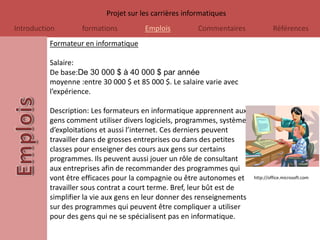 Projet sur les carrières informatiques
Introduction       formations          Emplois          Commentaires              Références
          Formateur en informatique

          Salaire:
          De base:De 30 000 $ à 40 000 $ par année
          moyenne :entre 30 000 $ et 85 000 $. Le salaire varie avec
          l’expérience.

          Description: Les formateurs en informatique apprennent aux
          gens comment utiliser divers logiciels, programmes, systèmes
          d’exploitations et aussi l’internet. Ces derniers peuvent
          travailler dans de grosses entreprises ou dans des petites
          classes pour enseigner des cours aux gens sur certains
          programmes. Ils peuvent aussi jouer un rôle de consultant
          aux entreprises afin de recommander des programmes qui
          vont être efficaces pour la compagnie ou être autonomes et     http://office.microsoft.com

          travailler sous contrat a court terme. Bref, leur bût est de
          simplifier la vie aux gens en leur donner des renseignements
          sur des programmes qui peuvent être compliquer a utiliser
          pour des gens qui ne se spécialisent pas en informatique.
 