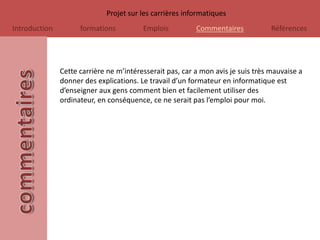Projet sur les carrières informatiques
Introduction         formations          Emplois          Commentaires            Références




               Cette carrière ne m’intéresserait pas, car a mon avis je suis très mauvaise a
               donner des explications. Le travail d’un formateur en informatique est
               d’enseigner aux gens comment bien et facilement utiliser des
               ordinateur, en conséquence, ce ne serait pas l’emploi pour moi.
 