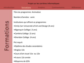 Projet sur les carrières informatiques
Introduction        formations           Emplois        Commentaires   Références

           Titre du programme: Animation

           Nombre d’années: varie

           Institutions qui offrent ce programme:
           •Emily Carr Université of Art and Design (4 ans)
           •Algonquin Collège ( 3 ans)
           •Cambria Collège (3 ans)
           •Sheridan Collège (4 ans)

           Pré requit:
           •Diplôme des études secondaires
           •Anglais 12e
           •Cours d’art visuel 11e ou 12e
           •4 cours 12e année
           •Moyenne de 65%
 