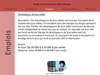 Projet sur les carrières informatiques
Introduction          formations           Emplois                 Commentaires   Références

               Développeur de jeux vidéo

               Description: Des développeurs de jeux vidéos sont eux qui s’occupent de la
               création des jeux vidéos. Ils travaillent dans des équipes ou chaque personne
               fait son rôle. Parfois, des développeurs de jeux vidéo choisissent de faire du
               travail indépendant et créent des jeux en entiers. Un exemple est d’un rôle
               qui ferait partie de l’équipe de développeurs de jeux vidéo sont Les
               musiciens ou concepteurs musicaux, ils s’occupent de toute la musique et le
               bruitage dans le jeux qui rend ce jeux plus réel et intéressant.

               Salaire:
               De base: De 25 000 $ à 35 000 $ par année
               Moyenne: Entre 30 000 $ et 90 000 $ par année




                                           http://office.microsoft.com
 