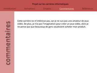 Projet sur les carrières informatiques
Introduction          formations          Emplois          Commentaires             Références




               Cette carrière ne m’intéresse pas, car je ne suis pas une amateur de jeux
               vidéo. De plus, je n’ai pas l’imagination pour créer un jeux vidéo, alors je
               ne pense pas que beaucoup de gens voudraient acheter mon produit.
 