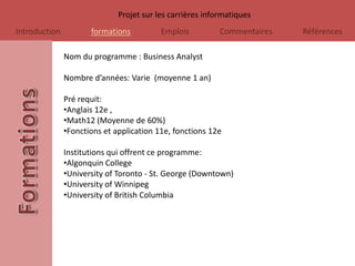 Projet sur les carrières informatiques
Introduction          formations          Emplois          Commentaires   Références

               Nom du programme : Business Analyst

               Nombre d’années: Varie (moyenne 1 an)

               Pré requit:
               •Anglais 12e ,
               •Math12 (Moyenne de 60%)
               •Fonctions et application 11e, fonctions 12e

               Institutions qui offrent ce programme:
               •Algonquin College
               •University of Toronto - St. George (Downtown)
               •University of Winnipeg
               •University of British Columbia
 
