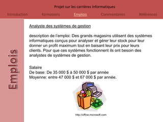 Projet sur les carrières informatiques
Introduction         formations         Emplois                Commentaires   Références

               Analyste des systèmes de gestion

               description de l’emploi: Des grands magasins utilisent des systèmes
               informatiques conçus pour analyser et gérer leur stock pour leur
               donner un profit maximum tout en baisant leur prix pour leurs
               clients. Pour que ces systèmes fonctionnent ils ont besoin des
               analystes de systèmes de gestion.

               Salaire
               De base: De 35 000 $ à 50 000 $ par année
               Moyenne: entre 47 000 $ et 67 000 $ par année.




                                         http://office.microsoft.com
 