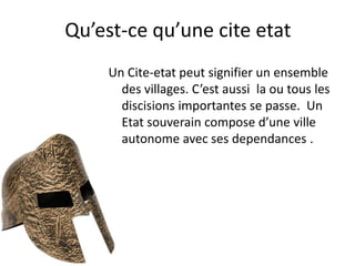 Qu’est-ce qu’une cite etat
     Un Cite-etat peut signifier un ensemble
       des villages. C’est aussi la ou tous les
       discisions importantes se passe. Un
       Etat souverain compose d’une ville
       autonome avec ses dependances .
 