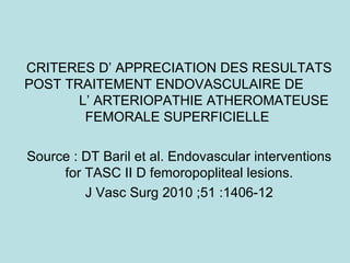 CRITERES D’ APPRECIATION DES RESULTATS POST TRAITEMENT ENDOVASCULAIRE DE  L’ ARTERIOPATHIE ATHEROMATEUSE  FEMORALE SUPERFICIELLE  Source : DT Baril et al. Endovascular interventions for TASC II D femoropopliteal lesions. J Vasc Surg 2010 ;51 :1406-12 