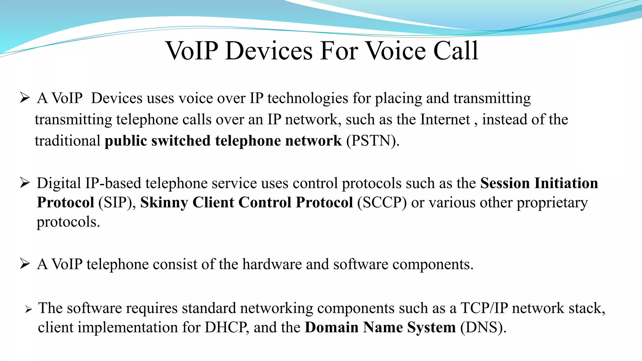 VoIP Devices For Voice Call
 A VoIP Devices uses voice over IP technologies for placing and transmitting
transmitting telephone calls over an IP network, such as the Internet , instead of the
traditional public switched telephone network (PSTN).
 Digital IP-based telephone service uses control protocols such as the Session Initiation
Protocol (SIP), Skinny Client Control Protocol (SCCP) or various other proprietary
protocols.
 A VoIP telephone consist of the hardware and software components.
 The software requires standard networking components such as a TCP/IP network stack,
client implementation for DHCP, and the Domain Name System (DNS).
 