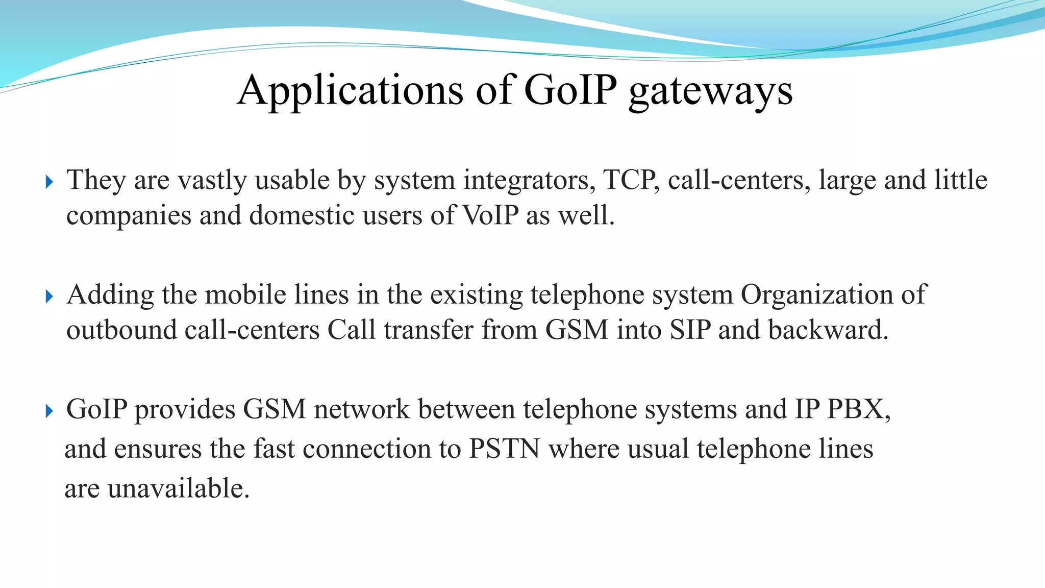 Applications of GoIP gateways
 They are vastly usable by system integrators, TCP, call-centers, large and little
companies and domestic users of VoIP as well.
 Adding the mobile lines in the existing telephone system Organization of
outbound call-centers Call transfer from GSM into SIP and backward.
 GoIP provides GSM network between telephone systems and IP PBX,
and ensures the fast connection to PSTN where usual telephone lines
are unavailable.
 