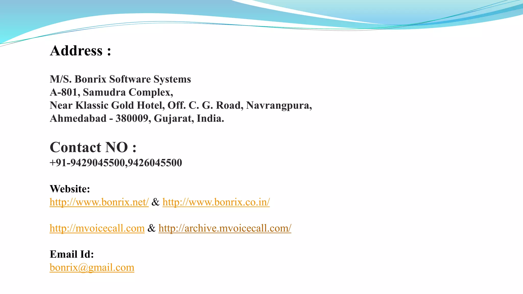 Address :
M/S. Bonrix Software Systems
A-801, Samudra Complex,
Near Klassic Gold Hotel, Off. C. G. Road, Navrangpura,
Ahmedabad - 380009, Gujarat, India.
Contact NO :
+91-9429045500,9426045500
Website:
http://www.bonrix.net/ & http://www.bonrix.co.in/
http://mvoicecall.com & http://archive.mvoicecall.com/
Email Id:
bonrix@gmail.com
 