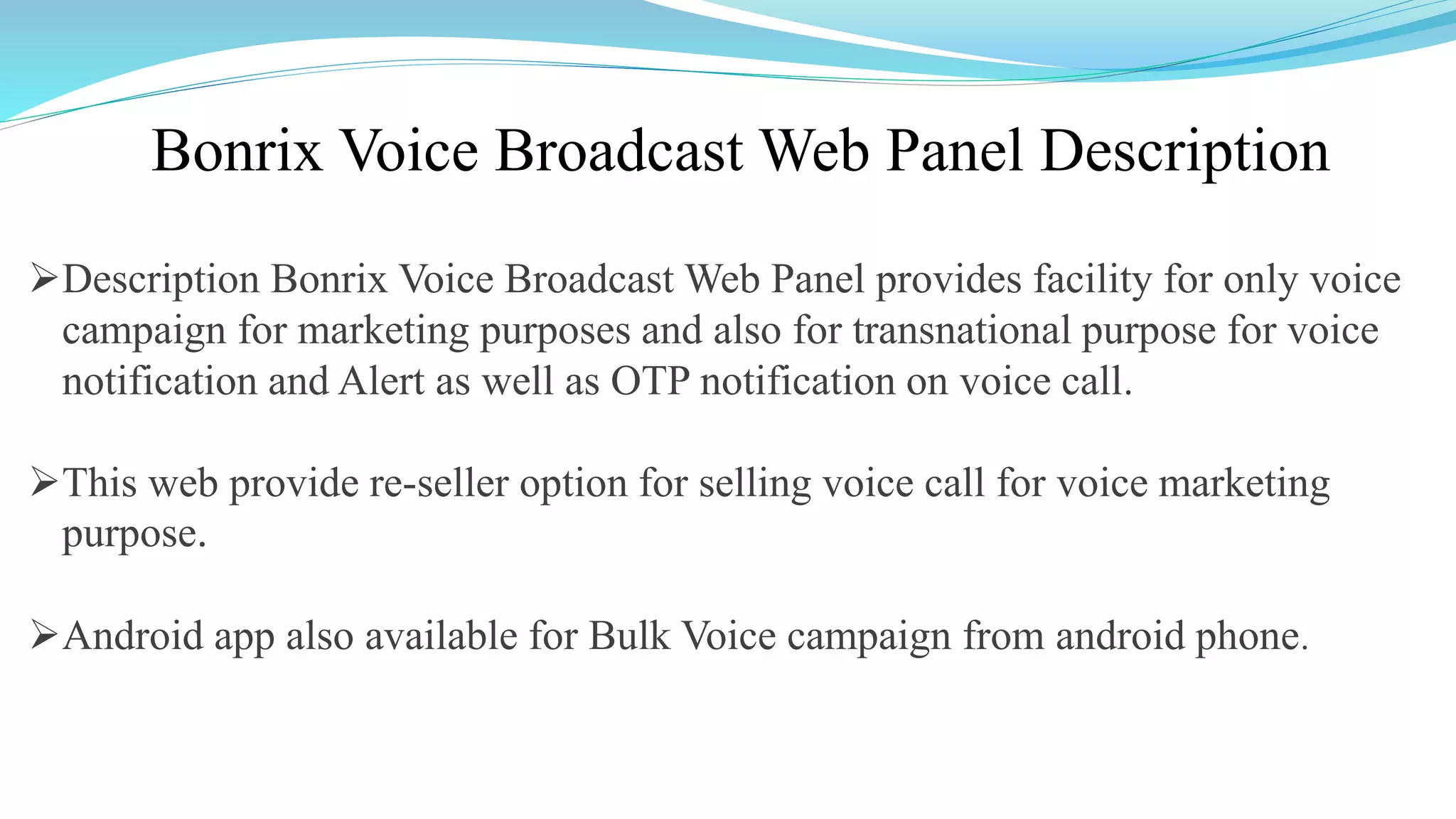 Bonrix Voice Broadcast Web Panel Description
Description Bonrix Voice Broadcast Web Panel provides facility for only voice
campaign for marketing purposes and also for transnational purpose for voice
notification and Alert as well as OTP notification on voice call.
This web provide re-seller option for selling voice call for voice marketing
purpose.
Android app also available for Bulk Voice campaign from android phone.
 