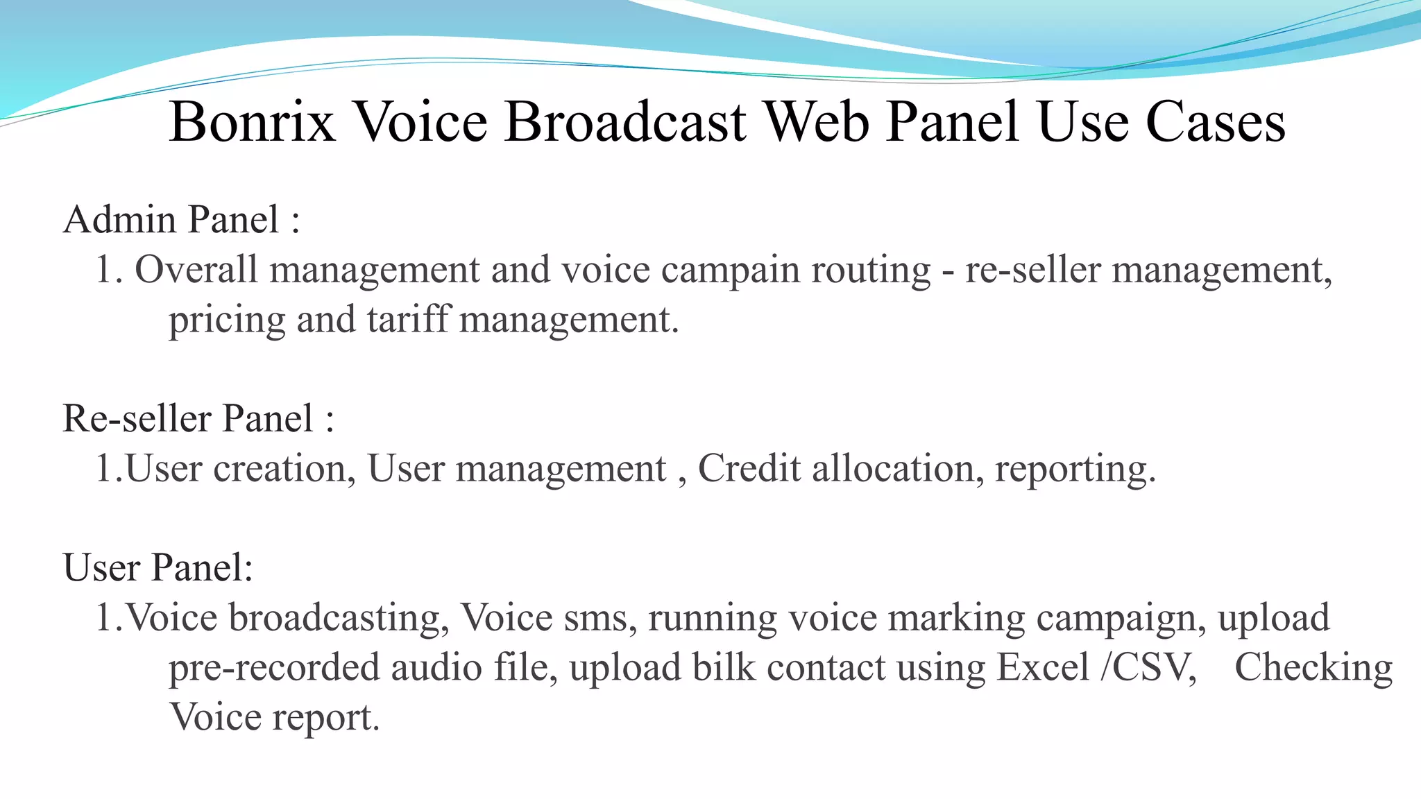 Bonrix Voice Broadcast Web Panel Use Cases
Admin Panel :
1. Overall management and voice campain routing - re-seller management,
pricing and tariff management.
Re-seller Panel :
1.User creation, User management , Credit allocation, reporting.
User Panel:
1.Voice broadcasting, Voice sms, running voice marking campaign, upload
pre-recorded audio file, upload bilk contact using Excel /CSV, Checking
Voice report.
 