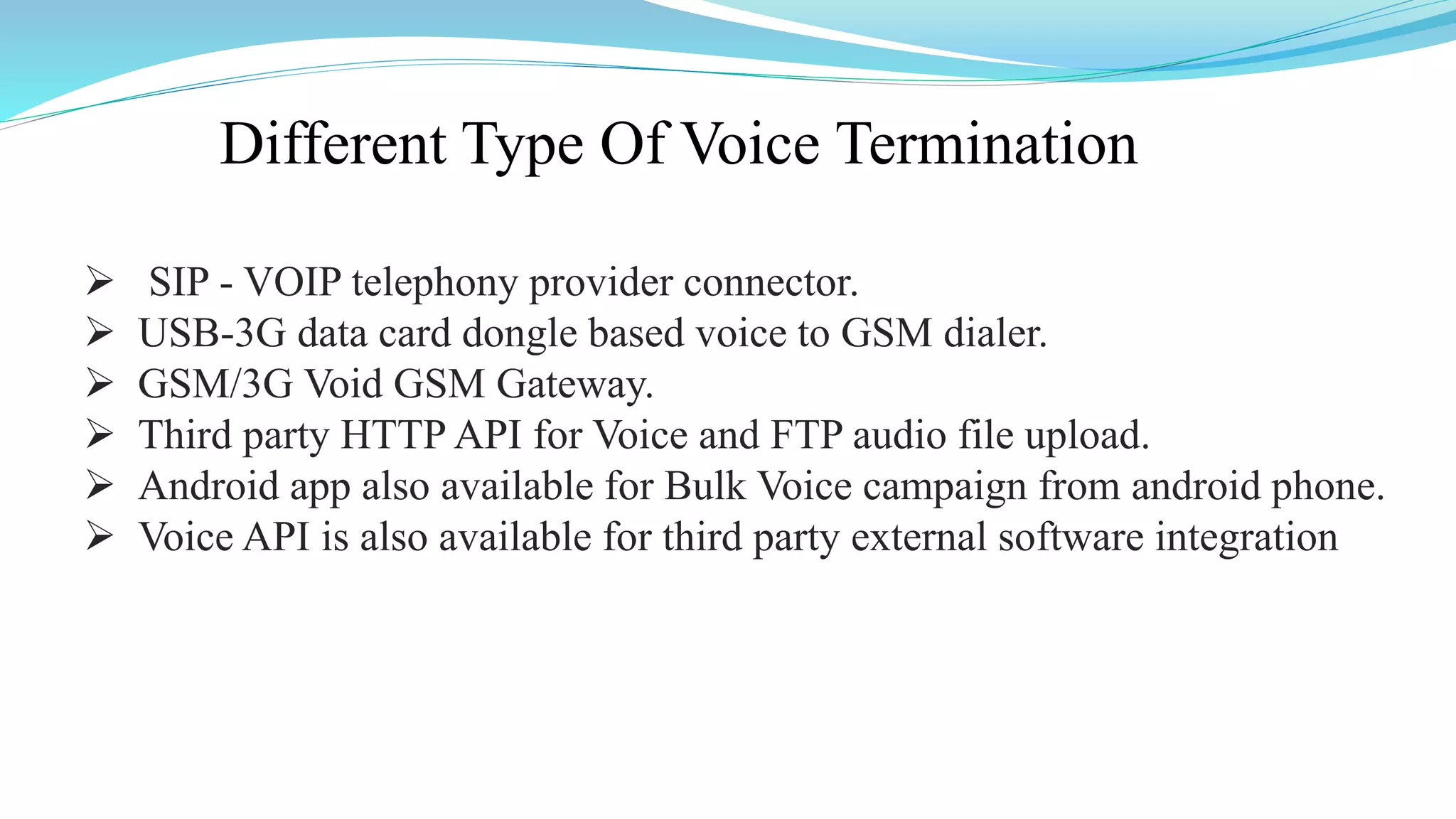Different Type Of Voice Termination
 SIP - VOIP telephony provider connector.
 USB-3G data card dongle based voice to GSM dialer.
 GSM/3G Void GSM Gateway.
 Third party HTTP API for Voice and FTP audio file upload.
 Android app also available for Bulk Voice campaign from android phone.
 Voice API is also available for third party external software integration
 