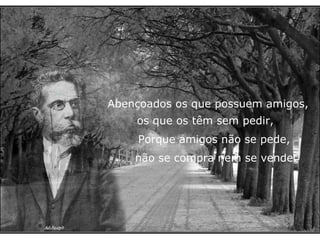 Abençoados os que possuem amigos,   os que os têm sem pedir, Porque amigos não se pede,  não se compra nem se vende. 
