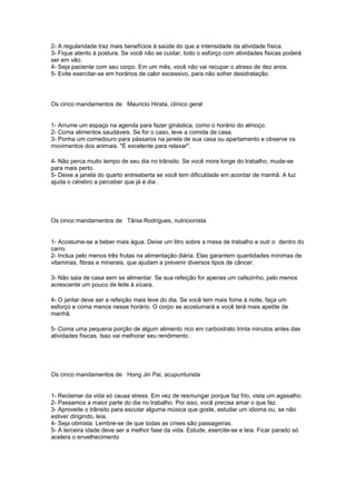 2- A regularidade traz mais benefícios à saúde do que a intensidade da atividade física.
3- Fique atento à postura. Se você não se cuidar, todo o esforço com atividades fisicas poderá
ser em vão.
4- Seja paciente com seu corpo. Em um mês, você não vai recupar o atraso de dez anos.
5- Evite exercitar-se em horários de calor excessivo, para não sofrer desidratação.
Os cinco mandamentos de Mauricio Hirata, clínico geral
1- Arrume um espaço na agenda para fazer ginástica, como o horário do almoço.
2- Coma alimentos saudáveis. Se for o caso, leve a comida de casa.
3- Ponha um comedouro para pássaros na janela de sua casa ou apartamento e observe os
movimentos dos animais. "É excelente para relaxar".
4- Não perca muito tempo de seu dia no trânsito. Se você mora longe do trabalho, mude-se
para mais perto.
5- Deixe a janela do quarto entreaberta se você tem dificuldade em acordar de manhã. A luz
ajuda o cérebro a perceber que já é dia .
Os cinco mandamentos de Tânia Rodrigues, nutricionista
1- Acostume-se a beber mais água. Deixe um litro sobre a mesa de trabalho e outr o dentro do
carro.
2- Inclua pelo menos três frutas na alimentação diária. Elas garantem quantidades mínimas de
vitaminas, fibras e minerais, que ajudam a prevenir diversos tipos de câncer.
3- Não saia de casa sem se alimentar. Se sua refeição for apenas um cafezinho, pelo menos
acrescente um pouco de leite à xícara.
4- O jantar deve ser a refeição mais leve do dia. Se você tem mais fome à noite, faça um
esforço e coma menos nesse horário. O corpo se acostumará e você terá mais apetite de
manhã.
5- Coma uma pequena porção de algum alimento rico em carboidrato trinta minutos antes das
atividades físicas. Isso vai melhorar seu rendimento .
Os cinco mandamentos de Hong Jin Pai, acupunturista
1- Reclamar da vida só causa stress. Em vez de resmungar porque faz frio, vista um agasalho.
2- Passamos a maior parte do dia no trabalho. Por isso, você precisa amar o que faz.
3- Aproveite o trânsito para escutar alguma música que goste, estudar um idioma ou, se não
estiver dirigindo, leia.
4- Seja otimista. Lembre-se de que todas as crises são passageiras.
5- A terceira idade deve ser a melhor fase da vida. Estude, exercite-se e leia. Ficar parado só
acelera o envelhecimento
 