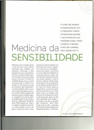 I=l união das terapias
                                                                                                complementares com
                                                                                                o tratamento médico
                                                                                                convencional percebe
                                                                                                o ser humano em sua
                                                                                                totalidade: corpo, mente



 Med C na da
                                                                                                e espírito. I=l pessoa

                                 -I           -I                                                é alvo dos cuidados,
                                                                                                não a doença em si.



SENSIBILIDRDE
 Medicação, exames, cirurgias, repouso             esseterreno, a medicina integrativavem
 e, entre uma coisa e outra, sessões de            florescendo. Essa corrente compreen-
 massoterapia, ioga, meditação, reiki,             de o ser humano em sua totalidade -
 acupuntura, cromoterapia. A rotina                corpo, mente e espírito -, além de levar
 hospitalar não é mais a mesma. Duran-             em conta a influência do hábitat. E não
 te séculos, a medicina ocidental valeu-           se preocupa apenas em conduzir, com
 se da excelência técnica para extirpar            mão mais tema, o tratamento dos enfer-
 doenças. Funcionou. Os índices de                 mos, focando, sobretudo, o alívio de
 mortalidade despencaram em resposta               sintomas e a oferta de conforto ao longo
 aos avanços médicos e científicos. A ex-          da internação. O zelo se estende à famí-
 pectativa de vida aumenta ano após                lia, aos cuidadores e profissionaisda saú-
 ano. Entretanto, algo fundamental fi-             de. Todos, sem exceção, sujeitos aos
 cou de fora da brigada médica conven-             desgastes físicose emocionais impostos
 cional: as dimensões psíquica, espiritu-          pela travessiado adoecer à cura. "Essas
 al e social dos indivíduos, instâncias tão        práticas estavam nos hospitais, infor-
 importantes quanto a realidade orgâni-            malmente, havia décadas, por uma de-
 ca. A ampliação do conceito de saúde é            manda dos pacientes. Agora, elas estão
 uma batalha antiga. No início da déca-            sendo oficializadas pelos hospitais, o
 da de 80, a Organização Mundial da                que significa maior rigor na aplicação
 Saúde (OMS) postulou que "saúde é                 desse atendimento", afirma Plínio
 um estado de completo bem-estar físi-             Cutait, mestre de reiki e coordenador
 co, mental, espiritual e social, e não            do Núcleo de Cuidados Integrativos do
.apenas a ausência de doença". Sobre               Hospital Sfrio-Libanês, em São Paulo.
 