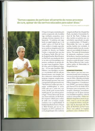 "Somos capazes de participar ativamente do nosso processo
de cura, apesar de não sermos educados para saber disso."
                                                        Dr. Paulo de Tarso Lima, médico e cirurgião




                     o  leque de terapias ministradas pelo     integrativa do Brasil. Já o Hospital São
                     núcleo compreende reiki, kundalini        Paulo, vinculado à Universidade Fe-
                     ioga, meditação, acupuntura, musi-        deral de São Paulo (Unifesp), irá
                     coterapia, técnicas corporais e de re-    abrir, também no próximo ano, um
                     laxamento. "A medicina está resga-        ambulatório especializado em práti-
                     tando seu papel original, que é o de      cas complementares. O Hospital e
                     cuidar", opina o dr. Paulo de Tarso       Maternidade São Luiz, na capital
                     Lima, médico e cirurgião, especialis-     paulista, também tem novidades. A
                     ta em medicina integrativa pela Uni-      instituição instalou luzes de cromote-
                     versidade do Arizona, nos Estados         rapia em suas unidades de terapia in-
                     Unidos, e responsável por essa área       tensiva. "Em nome da humanização
                     no Programa Saúde Além da Cura,           do tratamento, ampliamos o acesso
                     do Hospital Israelita Albert Einstein,    de familiares e inserimos janelas para
                     em São Paulo, que atualmente ofere-       que o paciente perceba a luz natural e
                     ce no setor onco-hematológico acu-        não perca a noção de tempo", conta a
                     puntura, meditação da atenção ple-        dra. Márcia Maria da Costa, coorde-
                     na, ioga e toque terapêutico. Segun-      nadora médica da Maternidade do
                     do Lima, autor de Medicina Integra-       Hospital São Luiz.
                     tiva - A Cura pelo Equilíbrio (MG
                     Editores), essa abordagem reconhe-        EXPRNDINDO FRONTEIRRS
                     ce o incontestável valor de cada pro-     A boa notícia é que essa nova com-
                     fissional atuante, seja cirurgião, mé-    preensão da saúde não se restringe ao
                     dico, enfermeiro, nutricionista, fisio-   universo da medicina particular. Em
                     terapeuta, terapeuta complementar,        maio de 2006, o Ministério da Saúde
                     além do próprio paciente, visto como      regulamentou a Política Nacional de
                     corresponsável pelo processo de cura.     Práticas Integrativas e Complemen-
                     " ão há técnica melhor que outra. A       tares (PNPIC), que autoriza a adoção
                     equipe multidisciplinar se reúne,         pelo Sistema Único de Saúde (SUS)
                     avalia cada caso e, junto com o pa-       de terapias como a acupuntura, a ho-
                     ciente, decide quais recursos fazem       meopatia, a fitoterapia, a termalismo-
                     sentido para ele, que está em primei-     crenoterapia (uso de águas minerais
                     ro lugar." O tema está na roda. Só este   corn finalidade terapêutica), além da
                     ano, foram realizados, em São Paulo,      medicina antroposófica. Outras mo-
                     três simpósios voltados para o enlace     dalidades terapêuticas atuam em pa-
                     da saúde com as terapias comple-          ralelo, como é o caso de artes plásti-
                     mentares e com a espiritualidade. O       cas, contação de história e musicote-
                     Instituto Israelita de Ensino e Pesqui-   rapia, tripé da Associação Arte Des-
                     sa Albert Einstein, por sua vez, irá      pertar, de São Paulo, que há 15 anos
                     inaugurar, em 2013, o primeiro cur-       oferece essas práticas em hospitais
                     so de pós-graduação sobre medicina        paulistanos como o Instituto do Co-
 