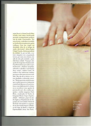 ração (Incor) e a Santa Casa de Mise-
      ricórdia, entre outros, beneficiando
     pacientes, acompanhantes, profissio-
     nais da saúde e funcionários. "Por
     meio da arte, o indivíduo se sensibili-
     za, lembra dos seus potenciais, ganha
     confiança. Com isso, resgata sua
     identidade, além de se desligar do
     medo e das tensões", afirma Regina
     Vidigal Cuarita, diretora-presidente
     da entidade. Se, por um lado, a ver-
     tente integrativa vem conquistando
     terreno, por outro, tem à frente o de-
     safio de zelar pela seriedade e quali-
     dade desse cuidado. "O preparo ade-
     quado dos terapeutas é fundamental.
     O profissional tem que conhecer pro-
     fundamente a dinâmica hospitalar,
     sobretudo, os desafios e as limitações
     desse campo", enfatiza Cutait. Os
     médicos mais tradicionais também
     precisam se abrir para essa nova reali-
     dade. Mas não são os únicos a se ve-
     rem desafiados a reformular concei-
     tos. "Muitos pacientes ainda desejam
     que o médico prescreva o tratamento
     e ponto final. Querem se livrar do sin-
     toma o mais rápido possível e relutam
     em se reconhecer como agentes elo
     processo ele cura", diz o médico psi-
     quiatra e analista junguiano Paulo
     Bloise, coordenador do Núcleo de
     Integração Mente, Corpo e Espiritu-
     alidade - Anthropos, grupo de estu-
     dos ligado ao Departamento de Psi-
     quiatria da Universidade Federal de
     São Paulo. Ele também é o organiza-
f"   dor da obra Saúde Integral: A Medici-
     na do Corpo, da Mente e o Papel da
     Eepiruualidade (Senac São Paulo).
 