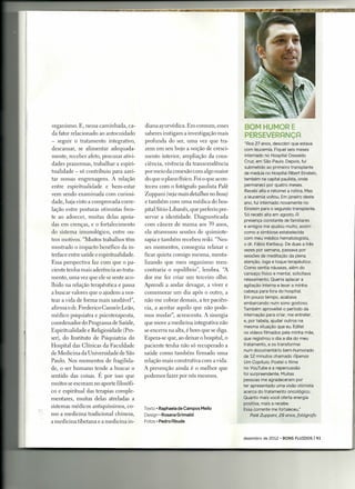 organismo. E, nessa caminhada, ca-       diana ayurvédica. Em comum, esses        BOM HUMOR E
da fator relacionado ao auto cuidado     saberes instigam a investigação mais
                                                                                  PERSEVER~NÇ~
- seguir o tratamento integrativo,       profunda do ser, uma vez que tra-         "Ros 27 anos, descobri que estava
descansar, se alimentar adequada-        zem em seu bojo a noção de cresci-        com leucemia. Fiquei seis meses
mente, receber afeto, procurar ativi-    mento interior, ampliação da cons-        internado no Hospital Oswaldo
                                                                                   Cruz, em São Paulo. Depois, fui
dades prazerosas, trabalhar a espiri-    ciência, vivência da transcendência
                                                                                   submetido ao primeiro transplante
tualidade - só contribuiu para azei-     por meio da conexão com algo maior        de medula no Hospital Rlbert Einstein,
tar nossas engrenagens. A relação        do que o plano físico. Foi o que acon-    também na capital paulista, onde
entre espiritualidade e bem-estar        teceu com o fotógrafo paulista Palê       permaneci por quatro meses.
                                                                                   Recebi alta e retomei a rotina. Mas
vem sendo examinada com curiosi-         Zuppani (veja mais detalhes no boxe)      a leucemia voltou. Em janeiro deste
dade, haja visto a comprovada corre-     e também com uma médica do hos-           ano, fui internado novamente no
lação entre posturas otimistas fren-     pital Sírio-Libanês, que preferiu pre-    Einstein para o segundo transplante.
                                                                                   Só recebi alta em agosto. R
te ao adoecer, muitas delas apoia-       servar a identidade. Diagnosticada
                                                                                   presença constante de familiares
das em crenças, e o fortalecimento       com câncer de mama aos 39 anos,           e amigos me ajudou muito, assim
do sistema imunológico, entre ou-        ela atravessou sessões de quimiote-       como a simbiose estabelecida
tros motivos. "Muitos trabalhos têm      rapia e também recebeu reiki. "Nes-       com meu médico hematologista,
                                                                                  o dr. Fábio Kerbauy. De duas a três
mostrado o impacto benéfico da in-       ses momentos, conseguia relaxar e
                                                                                  vezes por semana, passava por
terface entre saúde e espiritualidade.   ficar quieta comigo mesma, menta-        sessões de meditação da plena
Essa perspectiva faz com que o pa-       lizando que meu organismo reen-          atenção, ioga e toque terapêutico.
                                                                                  Como sentia náuseas, além do
ciente tenha mais aderência ao trata-    contraria o equilíbrio", lembra. "A
                                                                                  cansaço físico e mental, solicitava
mento, uma vez que ele se sente aco-     dor me fez criar um terceiro olho.       relaxamento. Queria aplacar a
lhido na relação terapêutica e passa     Aprendi a andar devagar, a viver e       agitação interna e levar a minha
a buscar valores que o ajudem a nor-     comemorar um dia após o outro, a         cabeça para fora do hospital.
                                                                                  Em pouco tempo, acabava
tear a vida de forma mais saudável",     não me cobrar demais, a ter paciên-
                                                                                  embarcando num sono gostoso.
afirma o dr. Frederico Camelo Leão,      cia, a aceitar aquilo que não pode-      Também aproveitei o período da
médico psiquiatra e psicoterapeuta,      mos mudar", acrescenta. A sinergia       internação para criar, me entreter,
                                                                                  e, por tabela, ajudar outros na
coordenador do Programa de Saúde,        que move a medicina integrativa não
                                                                                  mesma situação que eu. Editei
Espiritualidade e Religiosidade (Pro-    se encerra na alta, é bom que se diga.   os vídeos filmados pela minha mãe,
ser), do Instituto de Psiquiatria do     Espera-se que, ao deixar o hospital, o   que registrou o dia a dia do meu
Hospital das Clínicas da Faculdade       paciente tenha não só recuperado a       tratamento, e os transformei
                                                                                  num documentário bem-humorado
de Medicina da Universidade de São       saúde como também firmado uma
                                                                                  de 12 minutos chamado Rpenas
Paulo. Nos momentos de fragilida-        relação mais construtiva com a vida.     Um Capítulo. Postei o filme
de, o ser humano tende a buscar o        A prevenção ainda é o melhor que         no YouTube e a repercussão
                                                                                  foi surpreendente. Muitas
sentido das coisas. É por isso que       podemos fazer por nós mesmos.
                                                                                  pessoas me agradeceram por
muitos se escoram no aporte filosófi-                                             ter apresentado uma visão otimista
co e espiritual das terapias comple-                                              acerca do tratamento oncológico.
mentares, muitas delas atreladas a                                                Quanto mais você oferta energia
                                                                                  positiva, mais a recebe.
sistemas médicos antiquíssimos, co-      Texto' Raphaela de Campos Mello          Essa corrente me fortaleceu."
mo a medicina tradicional chinesa,       Design • Rosana Grimaldi                      Palê Zuppani, 29 anos, fotógrafo
a medicina tibetana e a medicina in-     Fotos' Pedro Rbude



                                                                                  dezembro   de 2012 • BONS FLUIDOS    1'1-1
 