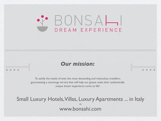 Our mission:

         To satisfy the needs of even the most demanding and meticulous travellers,
      guaranteeing a concierge service that will help our guests make their authentically
                           unique dream experience come to life!



Small Luxury Hotels,Villas, Luxury Apartments ... in Italy
                                                 in

                               www.bonsahi.com
 