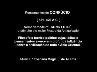 Pensamentos de  CONFÚCIO  (  551- 479 A.C. ) Nome verdadeiro:  KUNG FUTSÉ ,  o primeiro e o maior Mestre da Antiguidade  Filósofo e teórico político cujas idéias e  pensamentos exerceram profunda influência  sobre a civilização de toda a Ásia Oriental. Música:  ‘ Toscana Magic ‘,  de Acama   