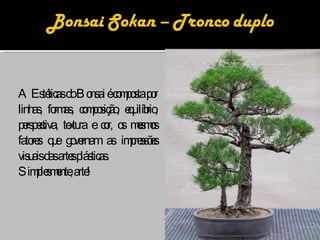 A Estéticas do Bonsai é composta por linhas, formas, composição, equilíbrio, perspectiva, textura e cor, os mesmos fatores que governam as impressões visuais das artes plásticas.  Simplesmente, arte! 