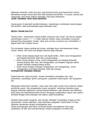 ketekunan tersendiri, serta rasa seni, agar tercipta bonsai yang benar-benar bonsai.
Memelihara banyak bonsai jauh lebih baik daripada memelihara 1-2 bonsai, karena bisa
mengurangi rasa bosan selama menunggu hasil yang diharapkan.
JENIS TANAMAN YANG BISA DIBONSAI
Syarat-syarat di atas lebih bersifat mendasar. Apabila ingin membentuk bonsai dengan
nilai tambah, maka ada beberapa syarat tambahan pula :
MEDIA TANAM DAN POT
Secara umum, media tanam bonsai adalah campuran pasir, tanah, dan humus dengan
perbandingan sama (1 : 1 : 1). Untuk tanaman tertentu yang memerlukan komposisi
berbeda bisa disesuaikan. Contoh, untuk jenis cemara (Juniperus sp), memerlukan 3
bagian pasir dan 2 bagian humus.
Pot merupakan bagian penting dari bonsai, sehingga harus ada kesesuaian antara
ukuran, bentuk, dan warna pot dengan tanaman yang dibonsai.
 Untuk bonsai bergaya tegak lurus dan tegak berliku, lebih cocok menggunakan
pot dangkal berbentuk bulat atau persegi panjang.
 Untuk bonsai bergaya miring, cocok menggunakan pot dangkal berbentuk
persegi panjang atau oval. Jika menggunakan pot dangkal, tingginya setara
dengan diameter pangkal batang bonsai.
 Untuk bonsai bergaya setengah menggantung dan menggantung, cocok
menggunakan pot tinggi berbentuk bulat atau persegi.
PERAWATAN TANAMAN BONSAI
Seperti tanaman pada umumnya, bonsai memerlukan perawatan rutin, baik
penyiraman, penyiangan gulma, pemupukan, pergantian media tanam, dan pergantian
pot.
Mengingat media tanam terbatas, maka unsur hara untuk bonsai harus dipenuhi melalui
pemberian pupuk. Jika menggunakan pupuk anorganik, sebaiknya memakai pupuk
lengkap berbentuk tablet(slow release) seperti Dekaform, agar terhindar dari kelebihan
dosis yang bisa berakibat kematian bonsai. Bisa juga menggunakan pupuk daun seperti
Gandasil dengan dosis setengah dari anjuran pada kemasannya.
Apabila media sudah mengeras, akar banyak melingkar di sepanjang pinggir pot dan
pertumbuhan bonsai melambat, maka diperlukan pergantian media tanam. Ini bisa
dilakukan bersamaan dengan pemangkasan akar.
Setiap pemangkasan akar harus diimbangi dengan pemangkasan daun agar
penyerapan air oleh akar bisa berimbang, dengan penguapan air lewat daun.
 