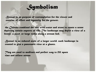 Symbolism
Bonsai is an purpose of contemplation for the viewer and
exercise of effort and ingenuity for the grower.
the Chinese combined the tree with water and stone to create a scene
depicting certain aspects of life. The landscape may depict a view of a
forest, a pond, or large rocks along a stream bed.
Bonsai is an reduced scale of a larger world, such landscape is
created to give a panoramic view at a glance.
They are used to meditate and perfect way to fill spare
time and relieve stress
 