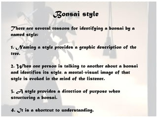 Bonsai style
There are several reasons for identifying a bonsai by a
named style:
1. Naming a style provides a graphic description of the
tree.
2. When one person is talking to another about a bonsai
and identifies its style, a mental-visual image of that
style is evoked in the mind of the listener.
3. A style provides a direction of purpose when
structuring a bonsai.
4. It is a shortcut to understanding.
 
