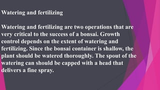 Watering and fertilizing
Watering and fertilizing are two operations that are
very critical to the success of a bonsai. Growth
control depends on the extent of watering and
fertilizing. Since the bonsai container is shallow, the
plant should be watered thoroughly. The spout of the
watering can should be capped with a head that
delivers a fine spray.
 